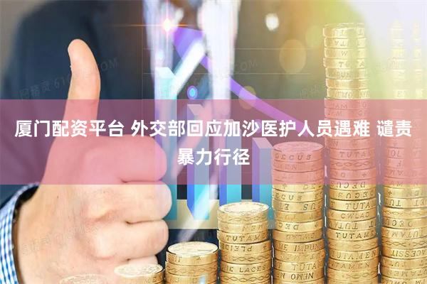 厦门配资平台 外交部回应加沙医护人员遇难 谴责暴力行径