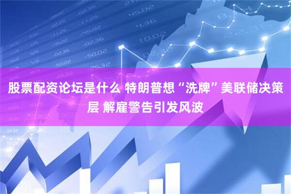 股票配资论坛是什么 特朗普想“洗牌”美联储决策层 解雇警告引发风波