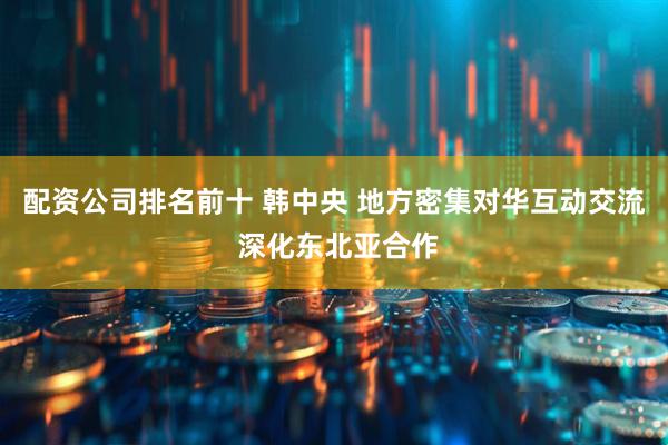配资公司排名前十 韩中央 地方密集对华互动交流 深化东北亚合作