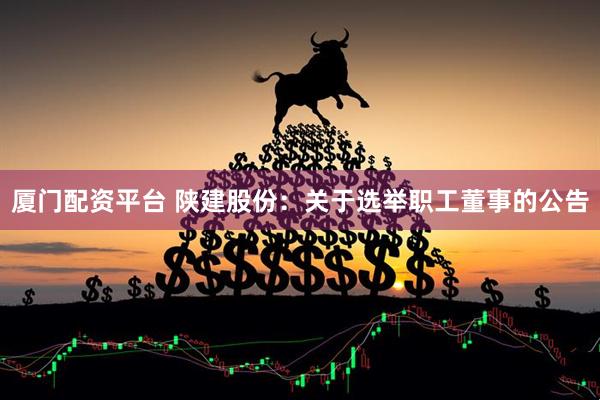 厦门配资平台 陕建股份：关于选举职工董事的公告