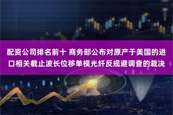 配资公司排名前十 商务部公布对原产于美国的进口相关截止波长位移单模光纤反规避调查的裁决