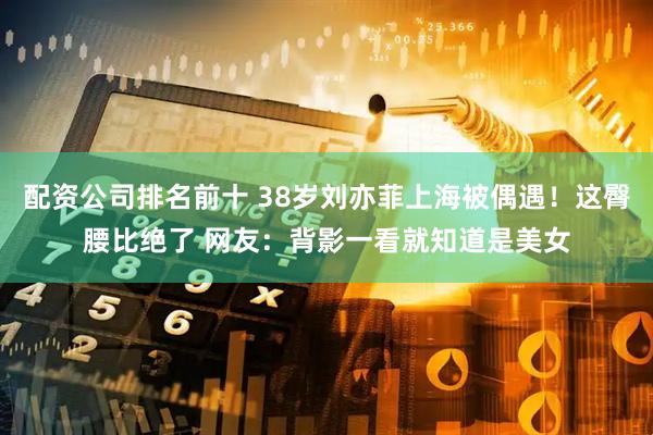 配资公司排名前十 38岁刘亦菲上海被偶遇！这臀腰比绝了 网友：背影一看就知道是美女