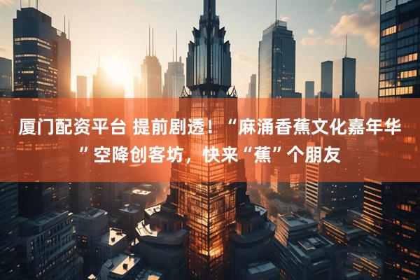 厦门配资平台 提前剧透！“麻涌香蕉文化嘉年华”空降创客坊，快来“蕉”个朋友