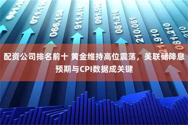 配资公司排名前十 黄金维持高位震荡，美联储降息预期与CPI数据成关键