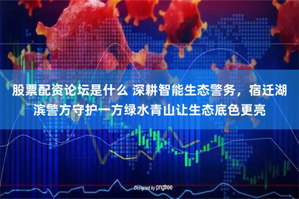 股票配资论坛是什么 深耕智能生态警务，宿迁湖滨警方守护一方绿水青山让生态底色更亮