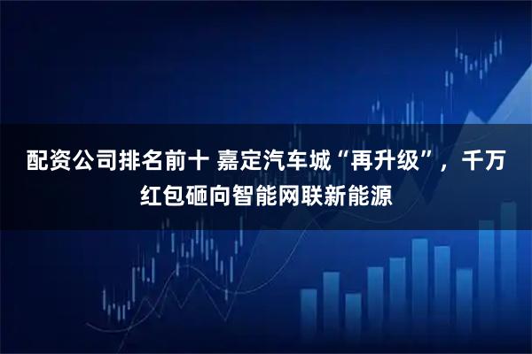 配资公司排名前十 嘉定汽车城“再升级”，千万红包砸向智能网联新能源