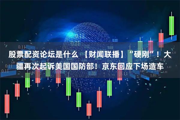 股票配资论坛是什么 【财闻联播】“硬刚”！大疆再次起诉美国国防部！京东回应下场造车
