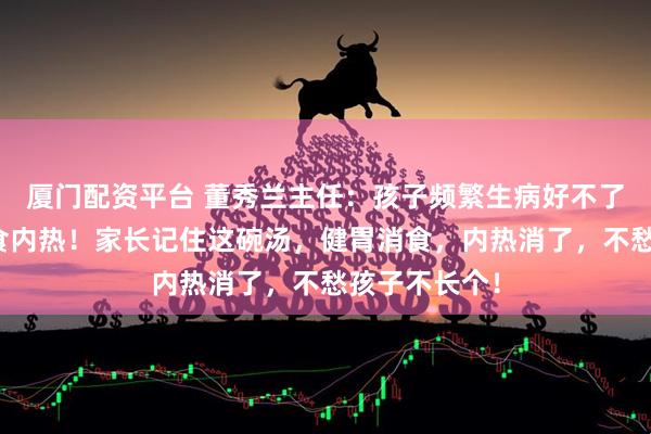 厦门配资平台 董秀兰主任：孩子频繁生病好不了，病根在积食内热！家长记住这碗汤，健胃消食，内热消了，不愁孩子不长个！
