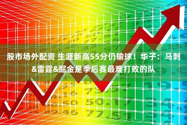 股市场外配资 生涯新高55分仍输球！华子：马刺&雷霆&掘金是季后赛最难打败的队