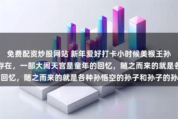 免费配资炒股网站 新年爱好打卡小时候美猴王孙悟空，可是偶像级别的存在，一部大闹天宫是童年的回忆，随之而来的就是各种孙悟空的孙子和孙子的孙子