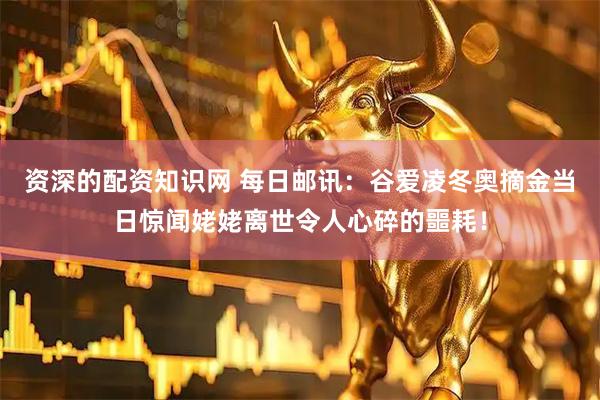 资深的配资知识网 每日邮讯：谷爱凌冬奥摘金当日惊闻姥姥离世令人心碎的噩耗！