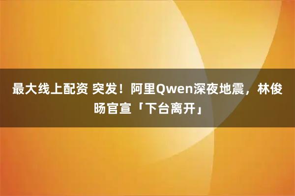 最大线上配资 突发！阿里Qwen深夜地震，林俊旸官宣「下台离开」