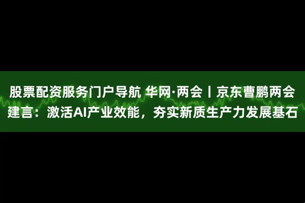 股票配资服务门户导航 华网·两会丨京东曹鹏两会建言：激活AI产业效能，夯实新质生产力发展基石