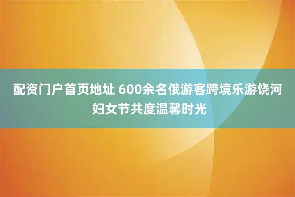配资门户首页地址 600余名俄游客跨境乐游饶河 妇女节共度温馨时光