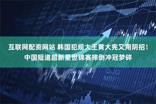 互联网配资网站 韩国犯规大王黄大宪又用阴招！中国短道超新星世锦赛摔倒冲冠梦碎