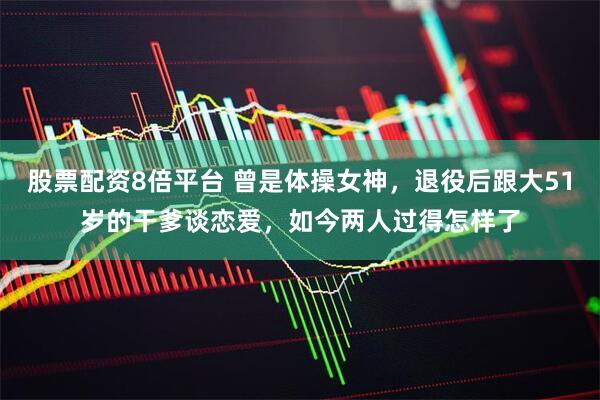 股票配资8倍平台 曾是体操女神，退役后跟大51岁的干爹谈恋爱，如今两人过得怎样了