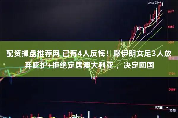 配资操盘推荐网 已有4人反悔！曝伊朗女足3人放弃庇护+拒绝定居澳大利亚 ，决定回国