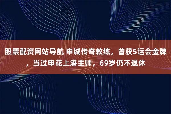 股票配资网站导航 申城传奇教练，曾获5运会金牌，当过申花上港主帅，69岁仍不退休
