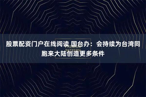 股票配资门户在线阅读 国台办：会持续为台湾同胞来大陆创造更多条件