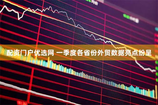 配资门户优选网 一季度各省份外贸数据亮点纷呈