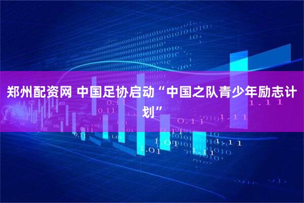 郑州配资网 中国足协启动“中国之队青少年励志计划”