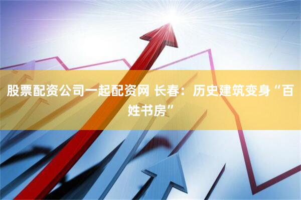 股票配资公司一起配资网 长春：历史建筑变身“百姓书房”