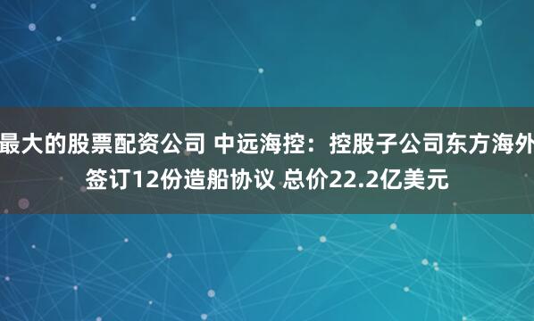 最大的股票配资公司 中远海控：控股子公司东方海外签订12份造船协议 总价22.2亿美元