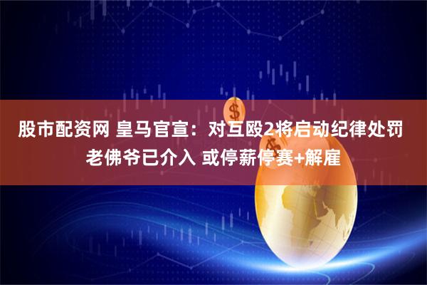 股市配资网 皇马官宣：对互殴2将启动纪律处罚 老佛爷已介入 或停薪停赛+解雇